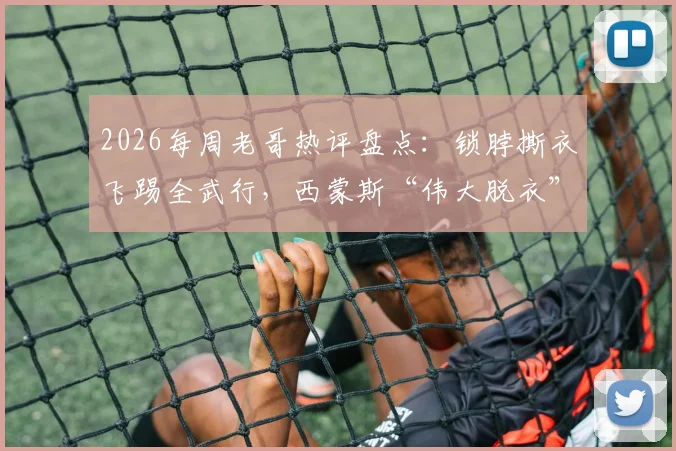 2026每周老哥热评盘点：锁脖撕衣飞踢全武行，西蒙斯“伟大脱衣”成最新篮球梗