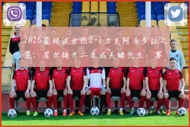 2026葡超波尔图2-1力克阿马多拉之星:居尔梅开二度成关键先生,赛后争议判罚引热议