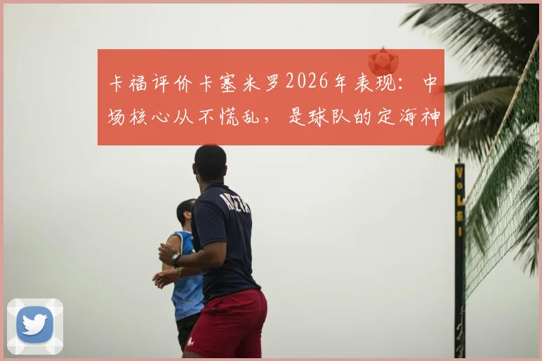 卡福评价卡塞米罗2026年表现：中场核心从不慌乱，是球队的定海神针与稳定器