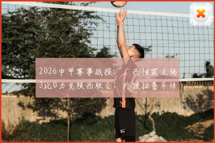 2026中甲赛事战报：广西恒宸主场3比0力克陕西联合，外援拉普辛传射建功成关键先生