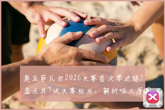 奥亚萨瓦尔2026决赛首次零进球!盘点其7次决赛经历,解析哑火原因与未来展望