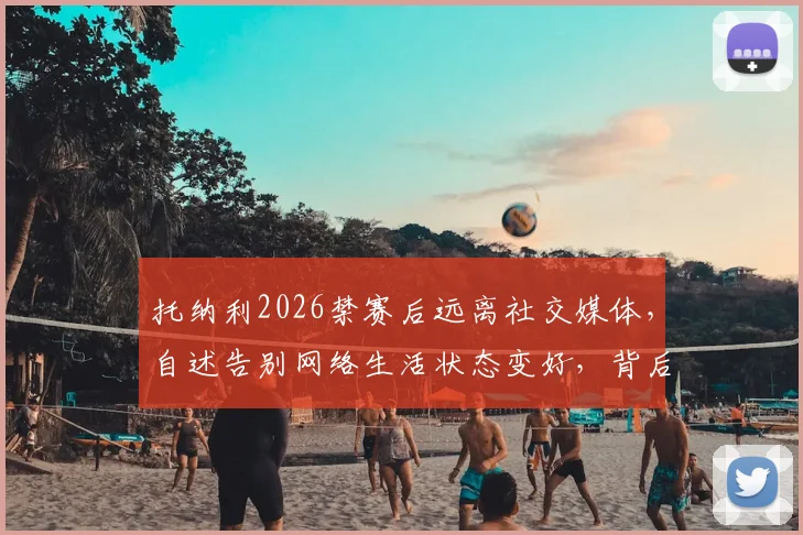 托纳利2026禁赛后远离社交媒体，自述告别网络生活状态变好，背后原因详解