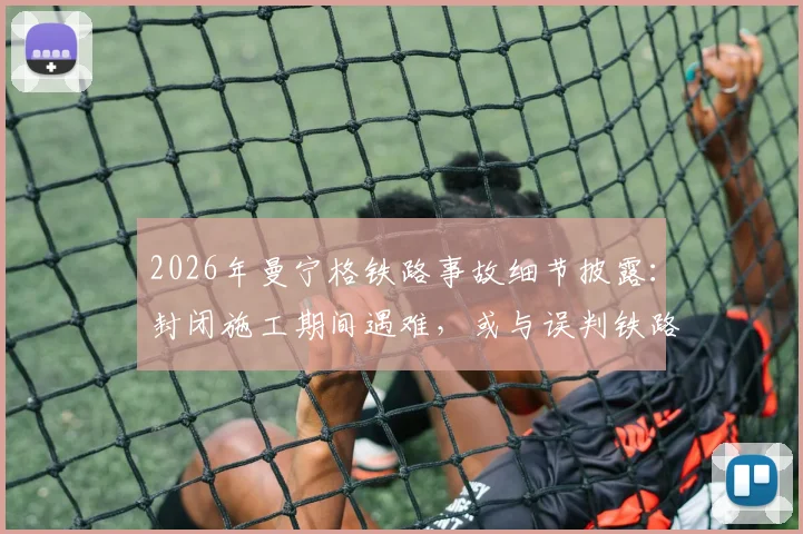 2026年曼宁格铁路事故细节披露：封闭施工期间遇难，或与误判铁路停运状态有关，引发安全责任讨论