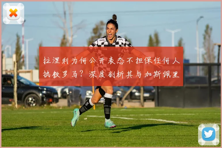 拉涅利为何公开表态不担保任何人执教罗马？深度剖析其与加斯佩里尼在2026年引援问题上的分歧与矛盾