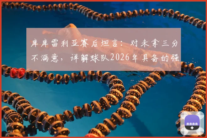 库库雷利亚赛后坦言：对未拿三分不满意，详解球队2026年具备的强队实力与失利关键