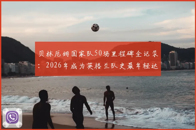 贝林厄姆国家队50场里程碑全记录:2026年成为英格兰队史最年轻达成者,数据详解与未来展望