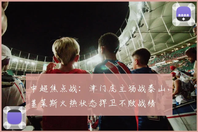 中超焦点战:津门虎主场战泰山,基莱斯火热状态捍卫不败战绩