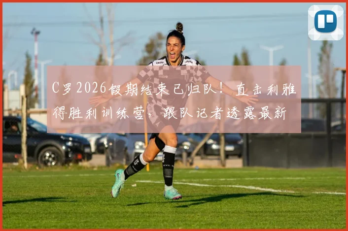 C罗2026假期结束已归队!直击利雅得胜利训练营,跟队记者透露最新备战动态与现场画面