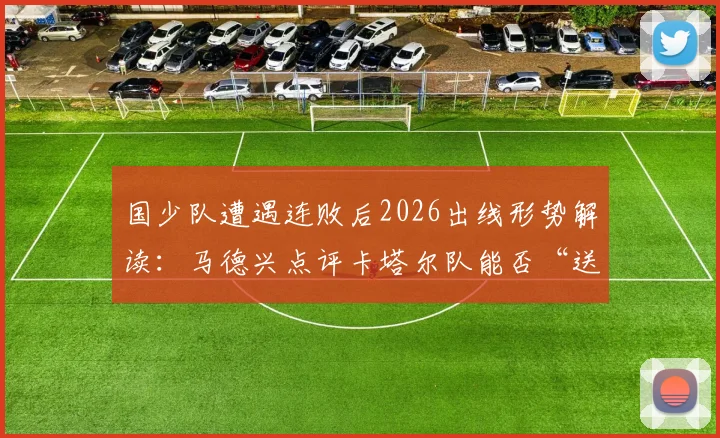 国少队遭遇连败后2026出线形势解读:马德兴点评卡塔尔队能否“送温暖”?附关键战局分析