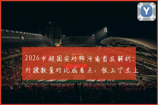2026中超国安对阵河南首发解析:外援数量对比成看点,张玉宁王上源领衔本土力量