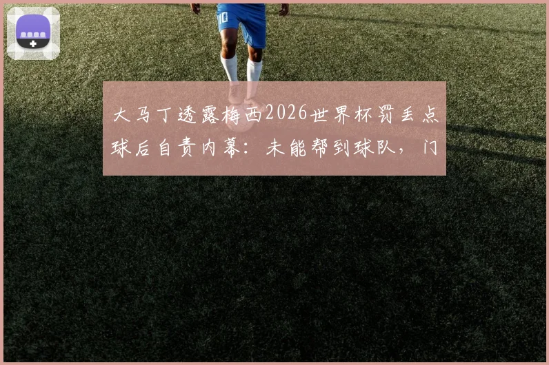 大马丁透露梅西2026世界杯罚丢点球后自责内幕：未能帮到球队，门将坦言同样难受