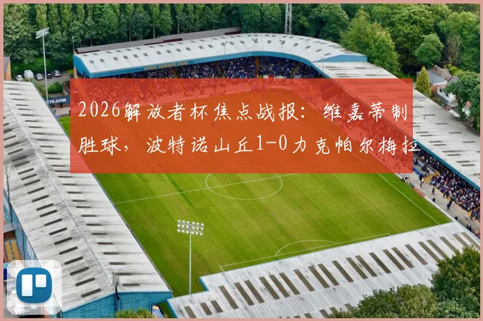 2026解放者杯焦点战报：维嘉蒂制胜球，波特诺山丘1-0力克帕尔梅拉斯，战术复盘与出线形势解析