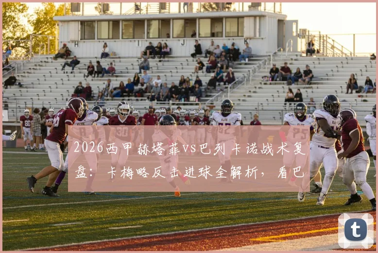 2026西甲赫塔菲vs巴列卡诺战术复盘：卡梅略反击进球全解析，看巴列卡诺如何客场1-0制胜