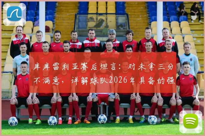 库库雷利亚赛后坦言:对未拿三分不满意,详解球队2026年具备的强队实力与失利关键