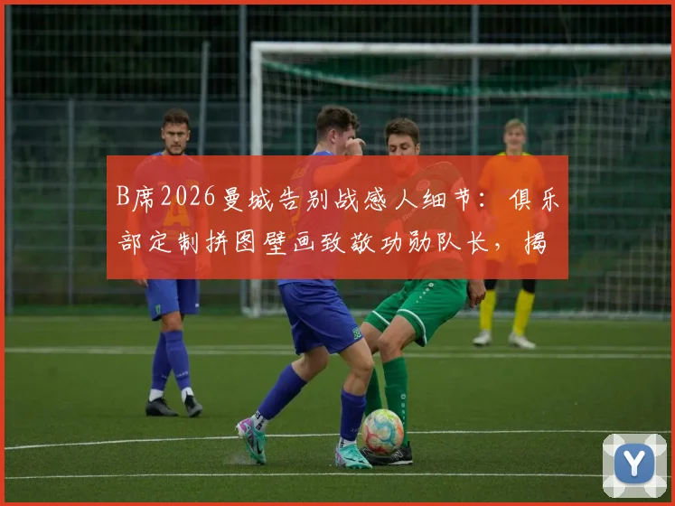 B席2026曼城告别战感人细节：俱乐部定制拼图壁画致敬功勋队长，揭示曼城如何送别传奇