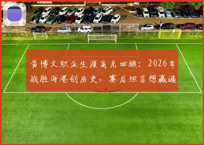 黄博文职业生涯高光回顾：2026年战胜海港创历史，赛后坦言想赢遍所有对手