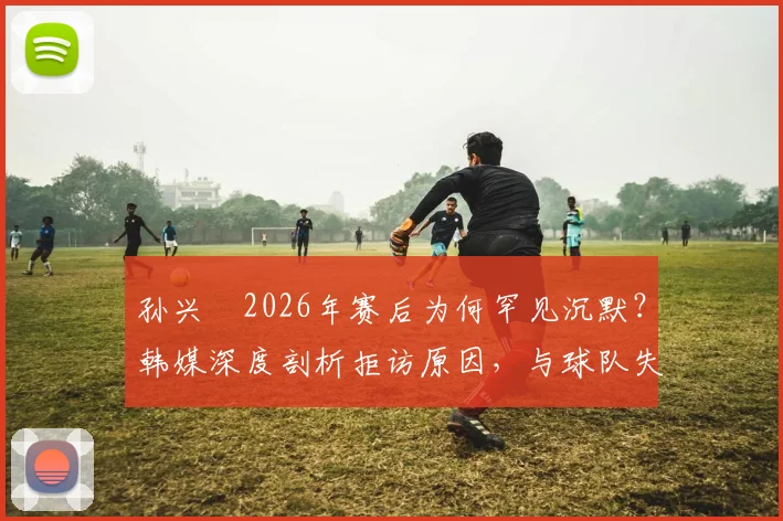 孙兴慜2026年赛后为何罕见沉默？韩媒深度剖析拒访原因，与球队失利及队友关系引热议