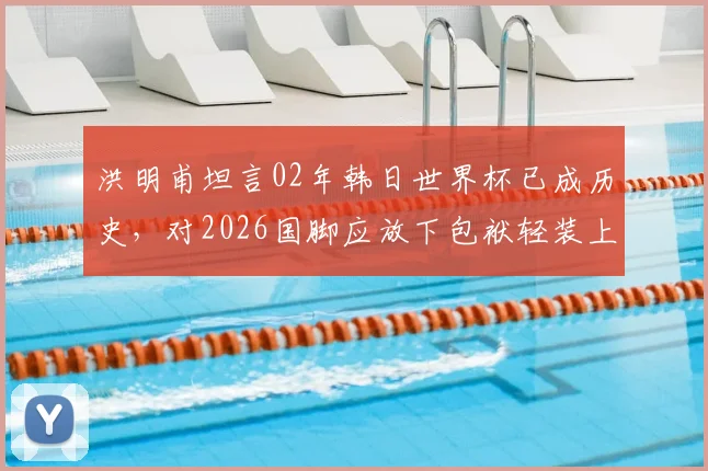洪明甫坦言02年韩日世界杯已成历史,对2026国脚应放下包袱轻装上阵