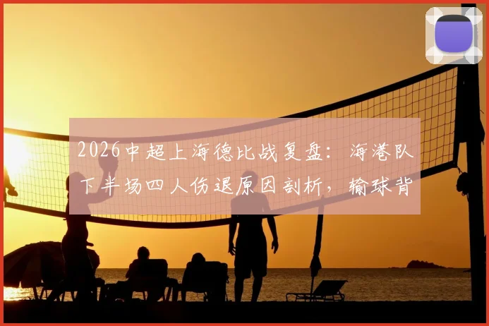 2026中超上海德比战复盘:海港队下半场四人伤退原因剖析,输球背后伤病潮深度影响解读