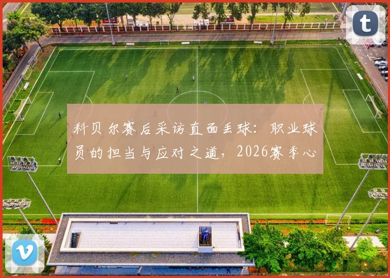 科贝尔赛后采访直面丢球:职业球员的担当与应对之道,2026赛季心态调整实录