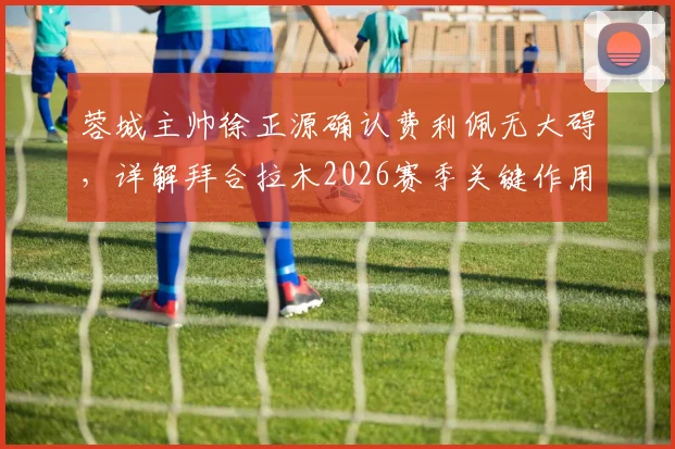 蓉城主帅徐正源确认费利佩无大碍，详解拜合拉木2026赛季关键作用与球队阵容应对策略