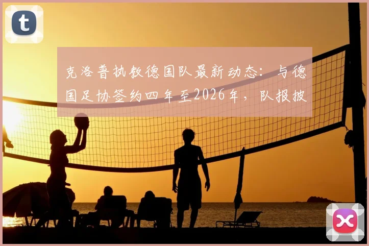 克洛普执教德国队最新动态：与德国足协签约四年至2026年，队报披露合同细节与年薪分析