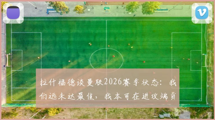 拉什福德谈曼联2026赛季状态:我们远未达最佳,我本可在进攻端贡献更多威胁,详解他与霍伊伦的战术定位