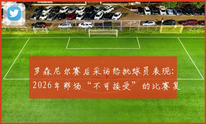 罗森尼尔赛后采访怒批球员表现：2026年那场“不可接受”的比赛复盘与战术反思