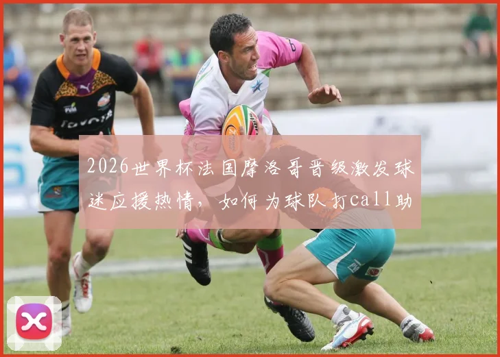 2026世界杯法国摩洛哥晋级激发球迷应援热情,如何为球队打call助威冲榜?