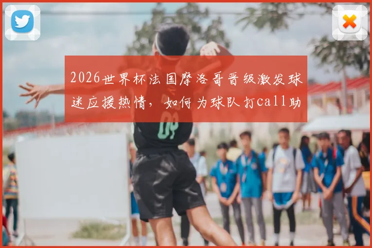 2026世界杯法国摩洛哥晋级激发球迷应援热情，如何为球队打call助威冲榜？