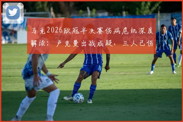 马竞2026欧冠半决赛伤病危机深度解读:卢克曼出战成疑,三人已伤或影响晋级前景