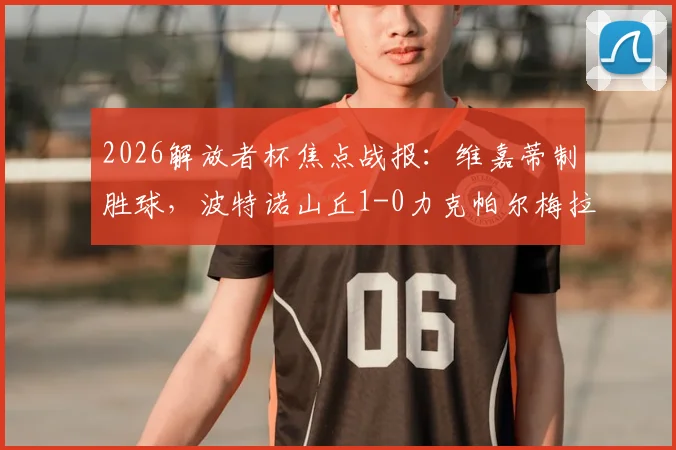 2026解放者杯焦点战报：维嘉蒂制胜球，波特诺山丘1-0力克帕尔梅拉斯，战术复盘与出线形势解析