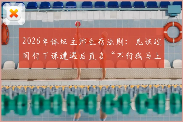 2026年体坛主帅生存法则：见识过同行下课遭遇后直言“不行我马上走”，这份人间清醒引发热议