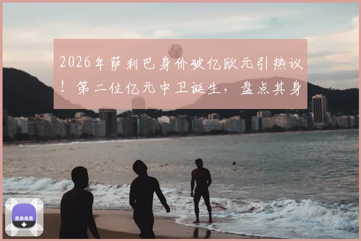2026年萨利巴身价破亿欧元引热议！第二位亿元中卫诞生，盘点其身价飙升历程与市场价值