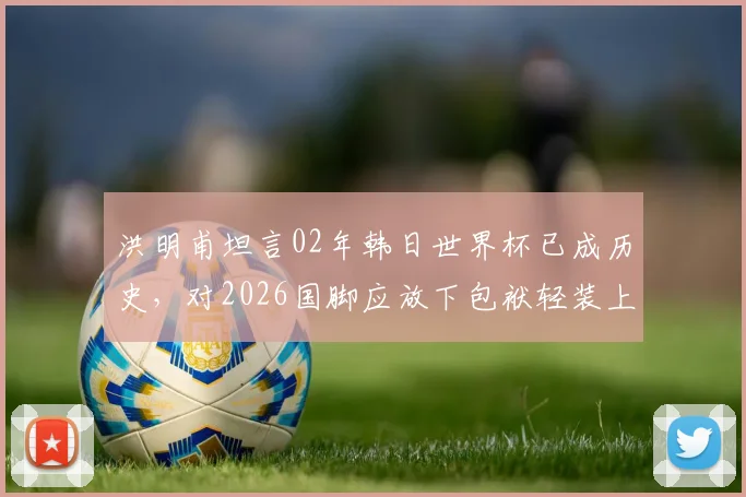 洪明甫坦言02年韩日世界杯已成历史，对2026国脚应放下包袱轻装上阵