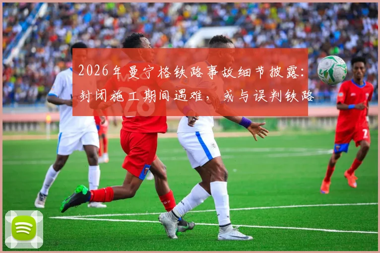 2026年曼宁格铁路事故细节披露:封闭施工期间遇难,或与误判铁路停运状态有关,引发安全责任讨论