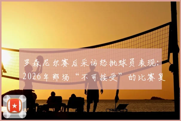 罗森尼尔赛后采访怒批球员表现：2026年那场“不可接受”的比赛复盘与战术反思