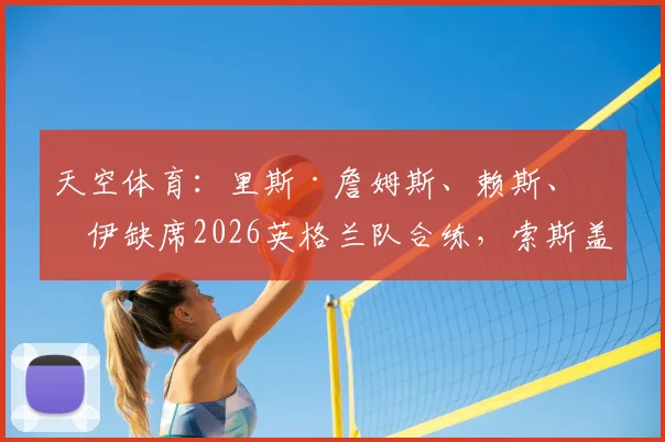 天空体育:里斯·詹姆斯、赖斯、格伊缺席2026英格兰队合练,索斯盖特阵容遇伤病考验