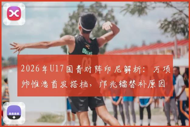 2026年U17国青对阵印尼解析:万项帅惟浩首发搭档,邝兆镭替补原因与战术影响探讨