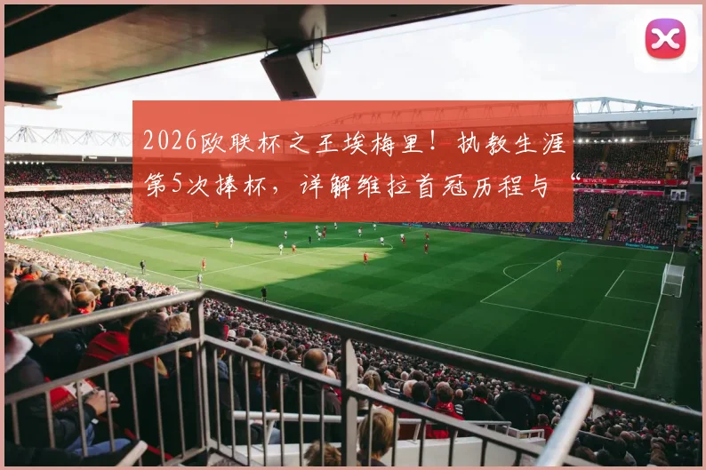 2026欧联杯之王埃梅里！执教生涯第5次捧杯，详解维拉首冠历程与“爱美丽杯”梗