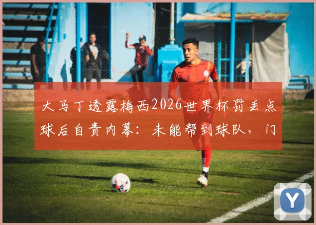 大马丁透露梅西2026世界杯罚丢点球后自责内幕:未能帮到球队,门将坦言同样难受