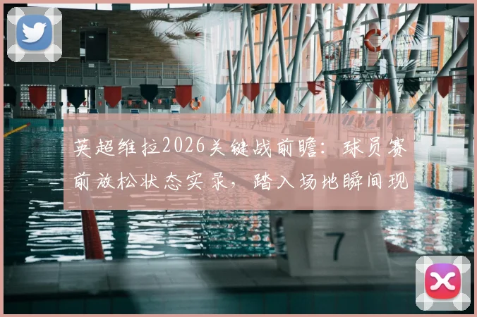 英超维拉2026关键战前瞻:球员赛前放松状态实录,踏入场地瞬间现场直击