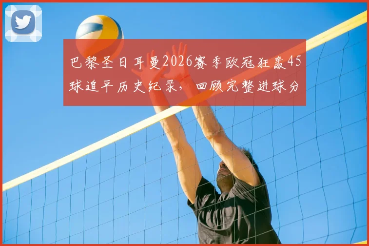 巴黎圣日耳曼2026赛季欧冠狂轰45球追平历史纪录,回顾完整进球分布与姆巴佩关键作用分析