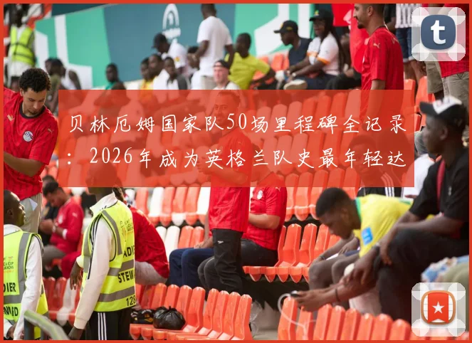 贝林厄姆国家队50场里程碑全记录：2026年成为英格兰队史最年轻达成者，数据详解与未来展望