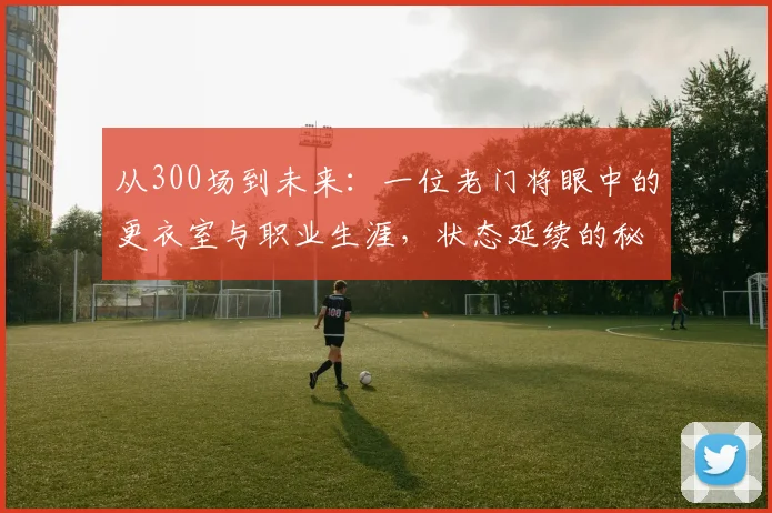 从300场到未来:一位老门将眼中的更衣室与职业生涯,状态延续的秘诀何在