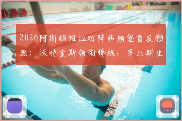 2026阿斯顿维拉对阵弗赖堡首发预测：沃特金斯领衔锋线，罗杰斯坐镇中场，桑乔替补待命看点解析