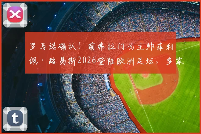 罗马诺确认！前弗拉门戈主帅菲利佩·路易斯2026登陆欧洲足坛，多家俱乐部已展开接触