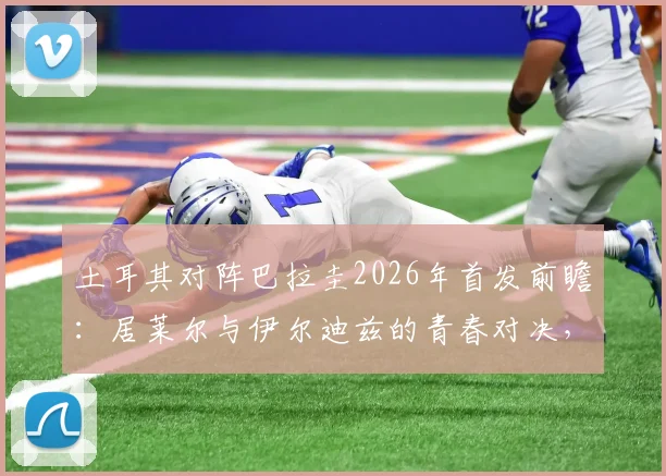 土耳其对阵巴拉圭2026年首发前瞻：居莱尔与伊尔迪兹的青春对决，恩西索担纲中场核心，附球员关键数据分析