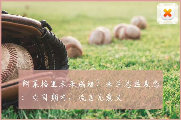 阿莱格里未来成谜？米兰总监表态：合同期内，流言无意义