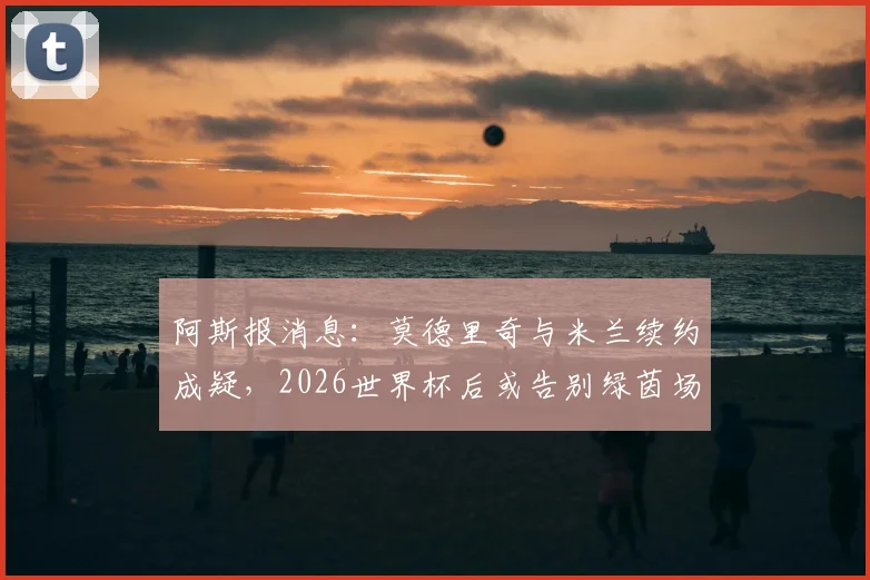 阿斯报消息：莫德里奇与米兰续约成疑，2026世界杯后或告别绿茵场